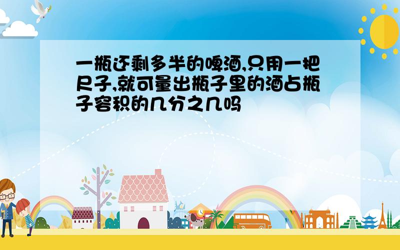 一瓶还剩多半的啤酒,只用一把尺子,就可量出瓶子里的酒占瓶子容积的几分之几吗