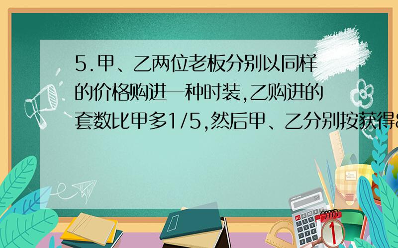 5.甲、乙两位老板分别以同样的价格购进一种时装,乙购进的套数比甲多1/5,然后甲、乙分别按获得80%和50%的利润定价出售.两人都全部售完后,甲仍比乙多获得一部分利润,这部分利润又恰好够他