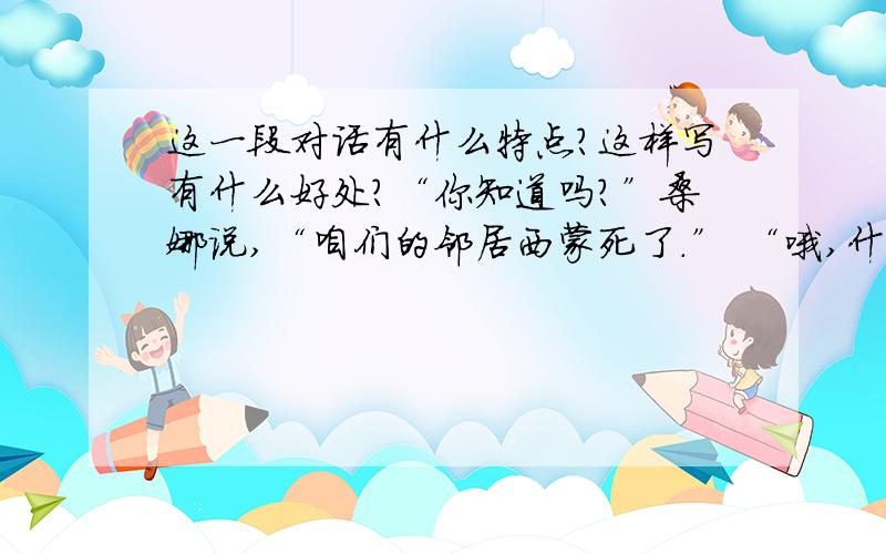 这一段对话有什么特点?这样写有什么好处?“你知道吗?”桑娜说,“咱们的邻居西蒙死了.” “哦,什么时候?” “我也不知道她什么时候死的,大概是昨天,唉,她死得好惨哪,两个孩子都在她身边