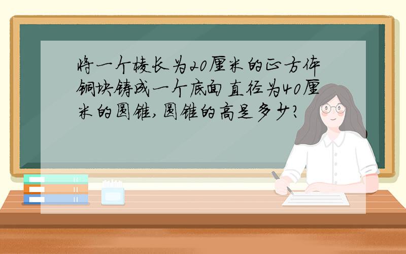 将一个棱长为20厘米的正方体铜块铸成一个底面直径为40厘米的圆锥,圆锥的高是多少?