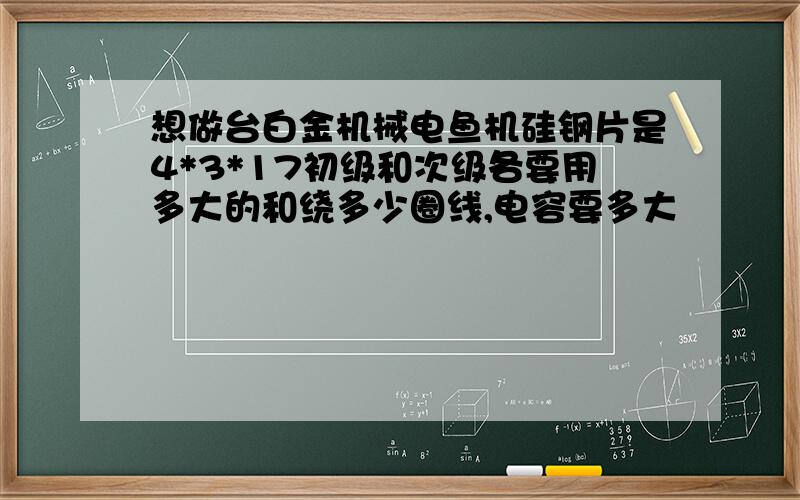 想做台白金机械电鱼机硅钢片是4*3*17初级和次级各要用多大的和绕多少圈线,电容要多大
