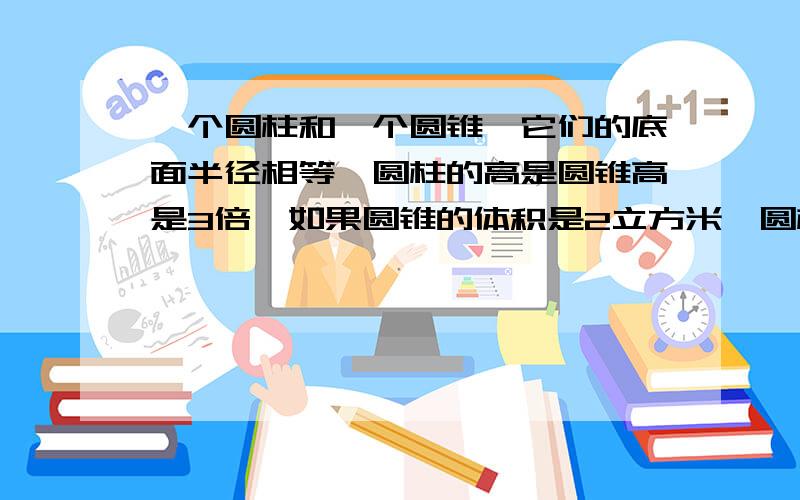 一个圆柱和一个圆锥,它们的底面半径相等,圆柱的高是圆锥高是3倍,如果圆锥的体积是2立方米,圆柱的体积是（ ）立方米?