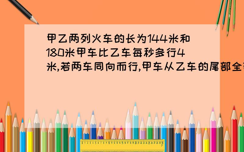 甲乙两列火车的长为144米和180米甲车比乙车每秒多行4米,若两车同向而行,甲车从乙车的尾部全部超出,要多 用方程!