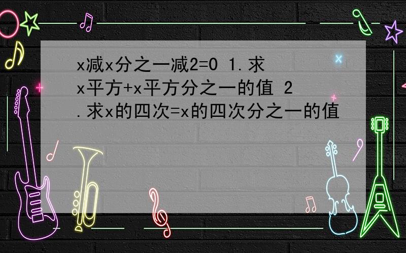 x减x分之一减2=0 1.求x平方+x平方分之一的值 2.求x的四次=x的四次分之一的值