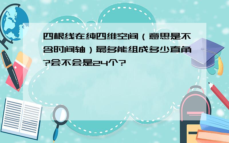 四根线在纯四维空间（意思是不含时间轴）最多能组成多少直角?会不会是24个?