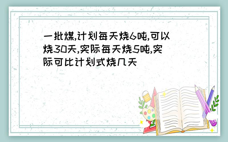 一批煤,计划每天烧6吨,可以烧30天,实际每天烧5吨,实际可比计划式烧几天