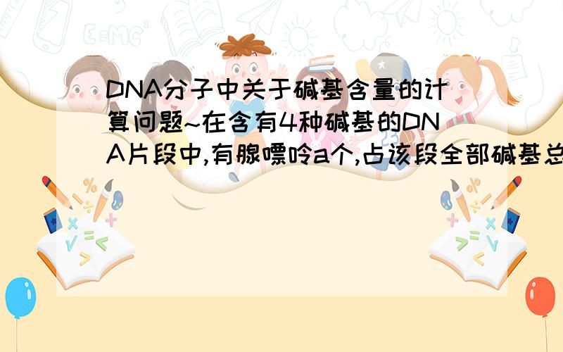 DNA分子中关于碱基含量的计算问题~在含有4种碱基的DNA片段中,有腺嘌呤a个,占该段全部碱基总数的比例为b,则 （ ）A.b≤0.5B.b≥0.5C.胞嘧啶为a(1/2b-1)个D.胞嘧啶为b(1/2b-1)个