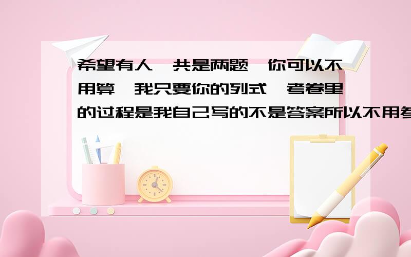 希望有人一共是两题,你可以不用算,我只要你的列式,考卷里的过程是我自己写的不是答案所以不用参考我不知道为什么图片不可以发的 我发在微博上,你们如果愿意可以点击看题目,就两题,你