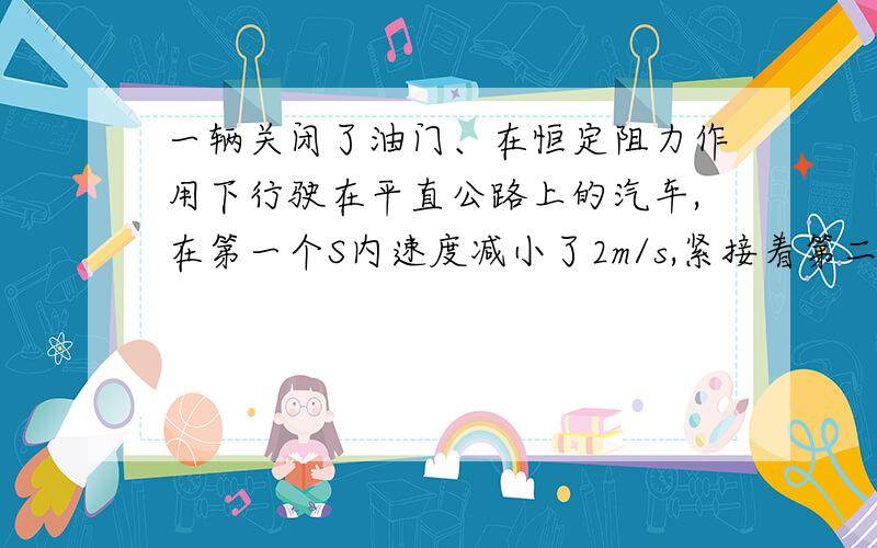 一辆关闭了油门、在恒定阻力作用下行驶在平直公路上的汽车,在第一个S内速度减小了2m/s,紧接着第二个S内速要思路.一辆关闭了油门、在恒定阻力作用下行驶在平直公路上的汽车，在第一个S