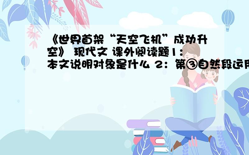 《世界首架“天空飞机”成功升空》 现代文 课外阅读题1：本文说明对象是什么 2：第③自然段运用了什么说明方法?有什么好处?3：第⑥自然段中加点词能否删去,为什么?是 《空天飞机》