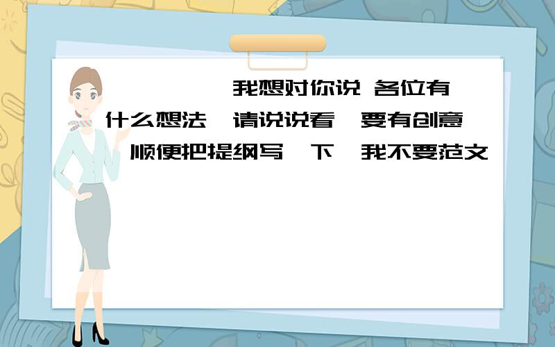 ————,我想对你说 各位有什么想法,请说说看,要有创意,顺便把提纲写一下,我不要范文