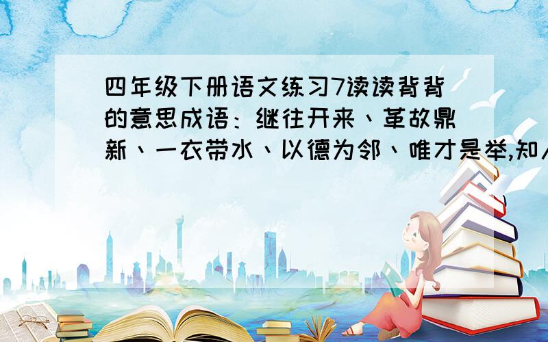 四年级下册语文练习7读读背背的意思成语：继往开来丶革故鼎新丶一衣带水丶以德为邻丶唯才是举,知人善任丶科教兴国丶与时俱进古今贤文合作篇：知己知彼,将心比心.远水难救近火,远亲