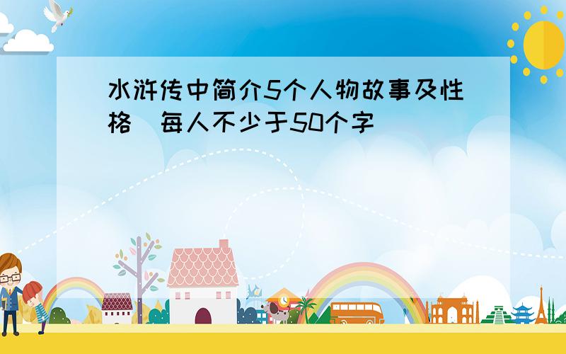 水浒传中简介5个人物故事及性格（每人不少于50个字）