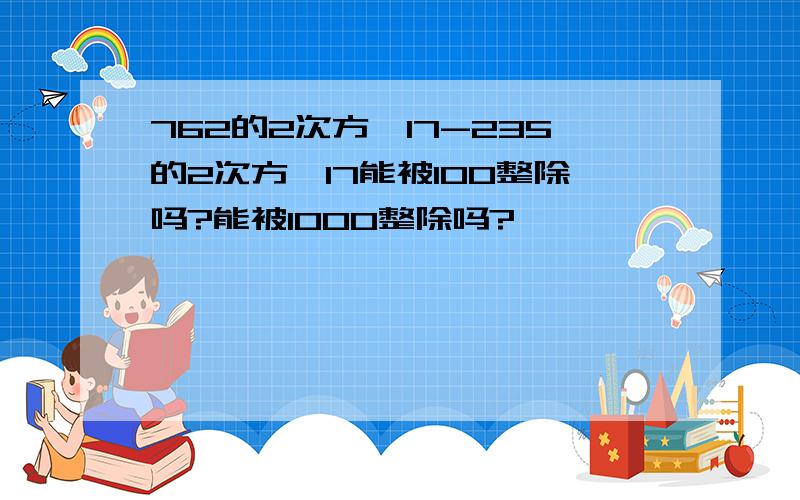 762的2次方×17-235的2次方×17能被100整除吗?能被1000整除吗?