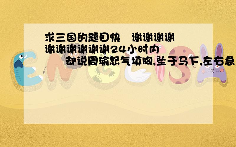 求三国的题目快   谢谢谢谢谢谢谢谢谢谢24小时内         却说周瑜怒气填胸,坠于马下,左右急救归船.军士传说：“玄德孔明在前山顶上 饮酒取乐.”瑜大怒,咬牙切齿曰“你道我取不得西川,吾