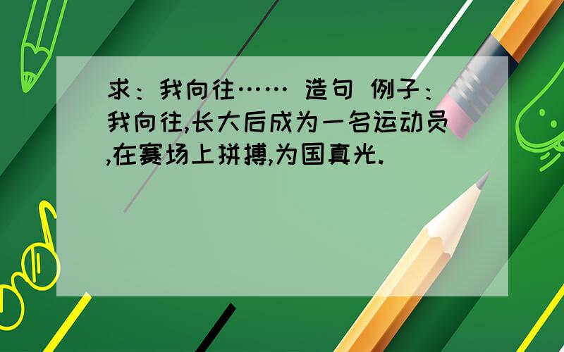 求：我向往…… 造句 例子：我向往,长大后成为一名运动员,在赛场上拼搏,为国真光.