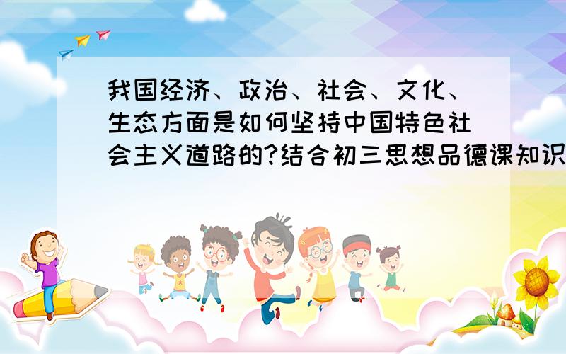 我国经济、政治、社会、文化、生态方面是如何坚持中国特色社会主义道路的?结合初三思想品德课知识回答
