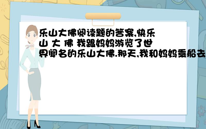 乐山大佛阅读题的答案,快乐 山 大 佛 我跟妈妈游览了世界闻名的乐山大佛.那天,我和妈妈乘船去乐山,船在江心航行,从船上（远眺 仰望）乐山,只见满山郁郁葱葱的树木,根本望不到大佛的影