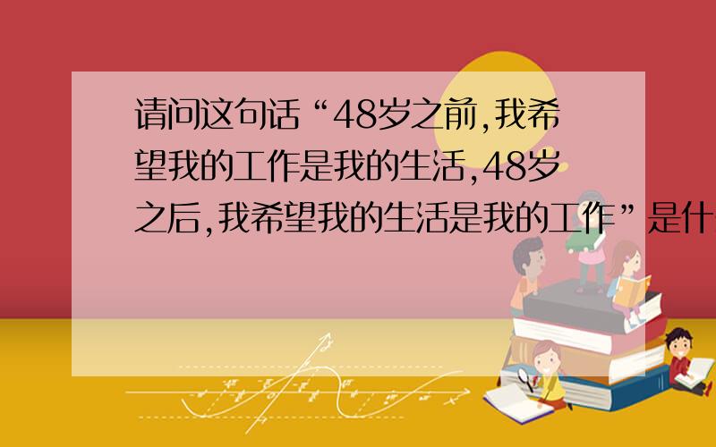 请问这句话“48岁之前,我希望我的工作是我的生活,48岁之后,我希望我的生活是我的工作”是什么意思呢?