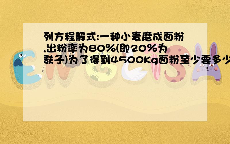 列方程解式:一种小麦磨成面粉,出粉率为80％(即20％为麸子)为了得到4500Kg面粉至少要多少小麦?