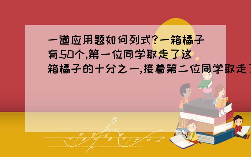 一道应用题如何列式?一箱橘子有50个,第一位同学取走了这箱橘子的十分之一,接着第二位同学取走了剩下的九分之一,第三位同学取走了剩下的八分之一,依次下去,第四位、第五位.每位同学各