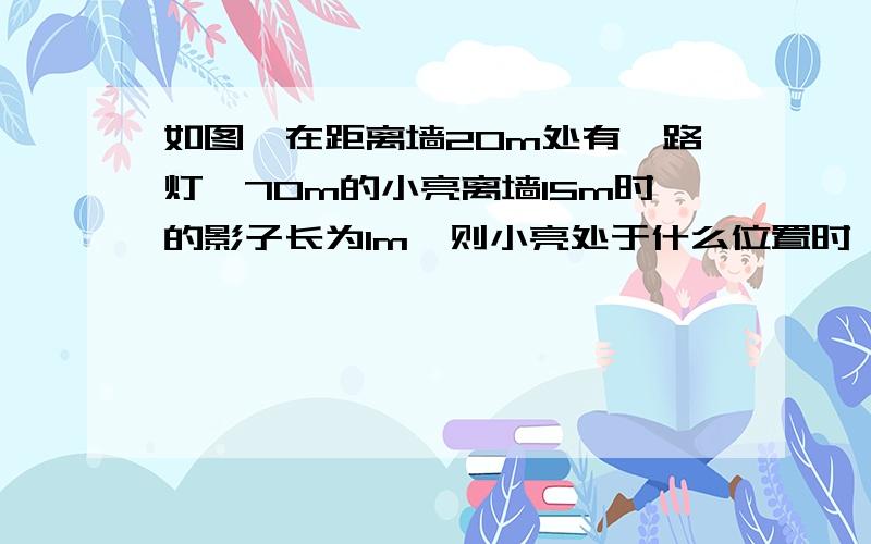 如图,在距离墙20m处有一路灯,70m的小亮离墙15m时的影子长为1m,则小亮处于什么位置时,他的影子刚好不落在墙上?如图