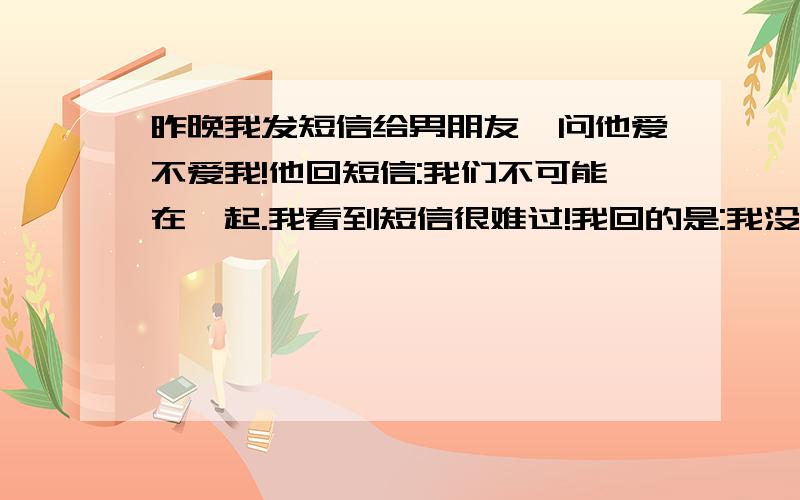 昨晚我发短信给男朋友,问他爱不爱我!他回短信:我们不可能在一起.我看到短信很难过!我回的是:我没看到,什么也没看到.他又回:我爱你,但是我们不可能在一起的!我回短信:我是不会放弃的!除