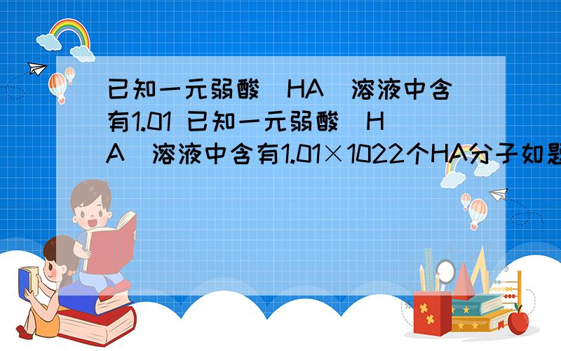 已知一元弱酸(HA)溶液中含有1.01 已知一元弱酸(HA)溶液中含有1.01×1022个HA分子如题已知一元弱酸(HA)溶液中含有1.01×1022个HA分子.则HA的电离度为 ( )A、10% B、9.8% C、1.0% D、0.98%