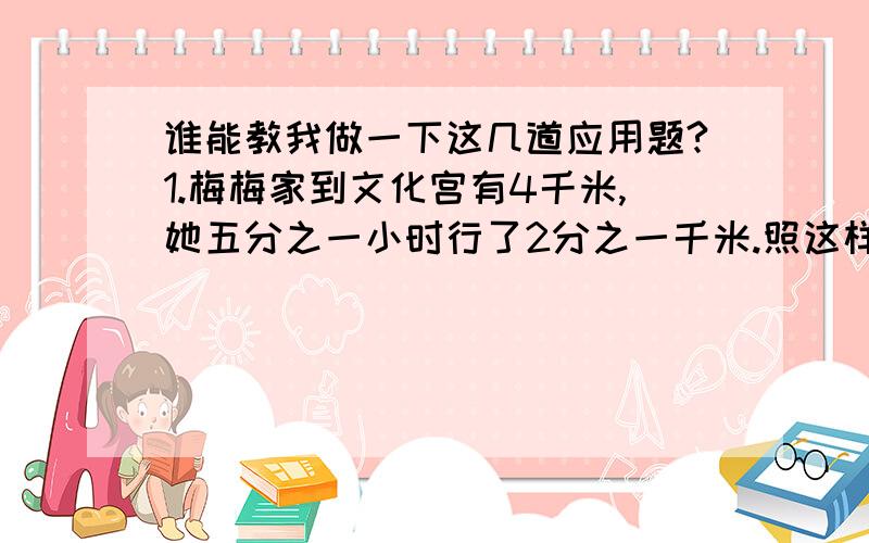 谁能教我做一下这几道应用题?1.梅梅家到文化宫有4千米,她五分之一小时行了2分之一千米.照这样的速度,她到文化宫需多少小时?2.甲比乙少四分之一,则甲是乙的几分之几?3.甲乙两人骑自行车