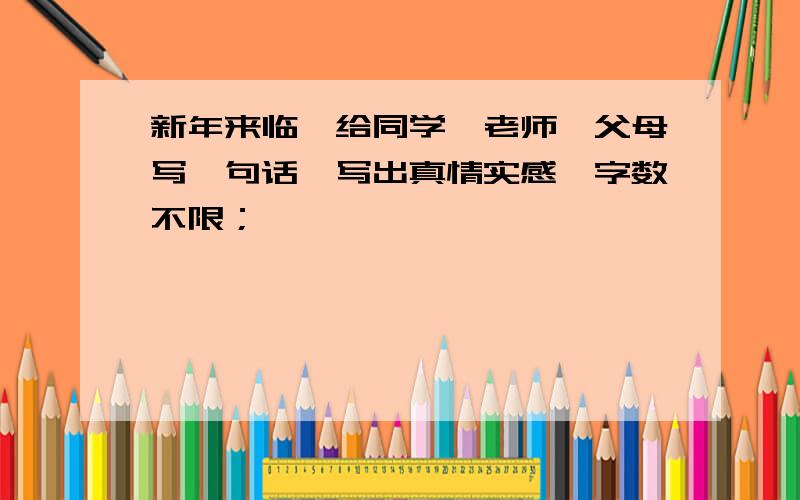 新年来临,给同学、老师、父母写一句话,写出真情实感,字数不限；