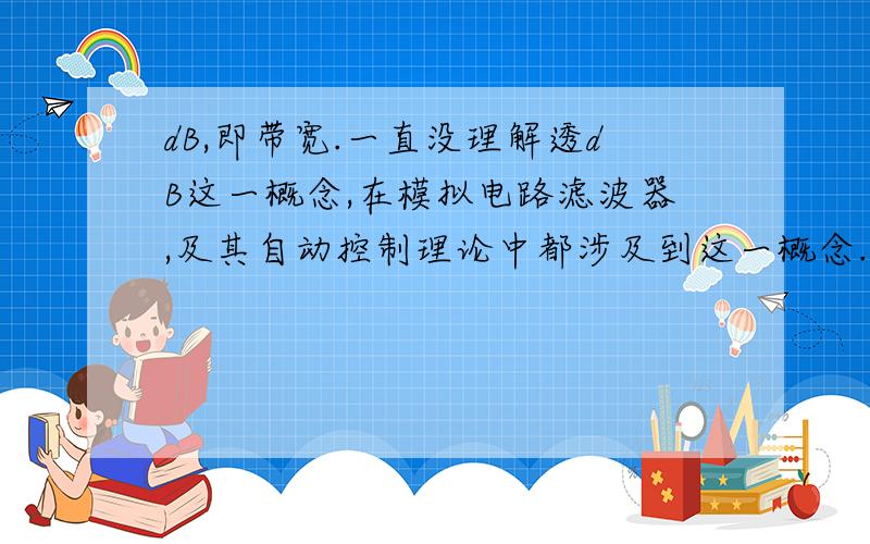 dB,即带宽.一直没理解透dB这一概念,在模拟电路滤波器,及其自动控制理论中都涉及到这一概念.请指教!