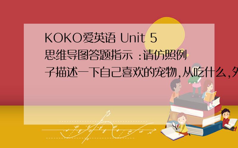 KOKO爱英语 Unit 5思维导图答题指示 :请仿照例子描述一下自己喜欢的宠物,从吃什么,外表怎么样,会做什么动作,还可以自己添加项目.（注意选的是现实中存在的宠物.）