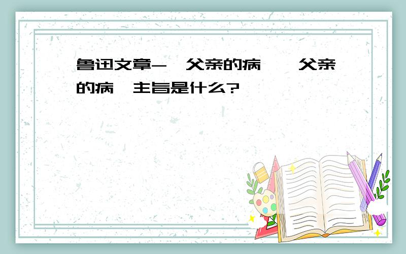 鲁迅文章-《父亲的病》《父亲的病》主旨是什么?