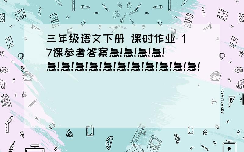 三年级语文下册 课时作业 17课参考答案急!急!急!急!急!急!急!急!急!急!急!急!急!急!急!