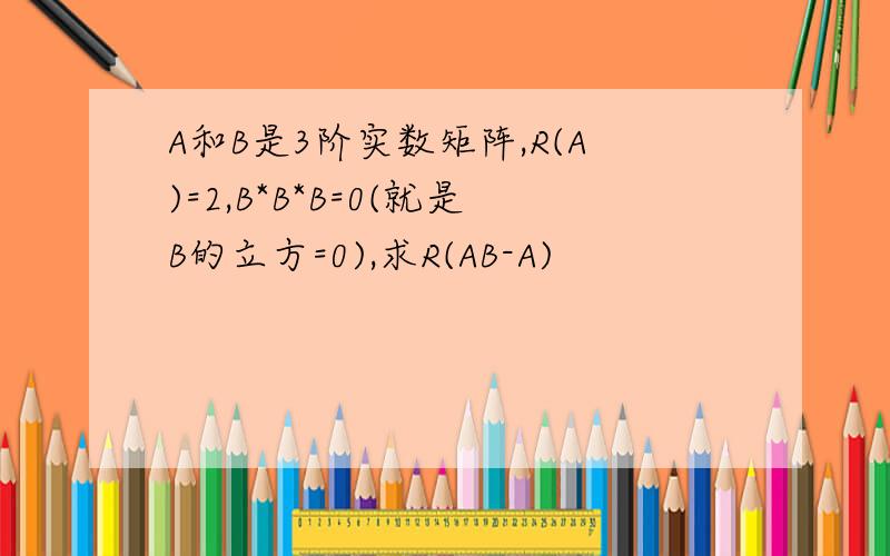 A和B是3阶实数矩阵,R(A)=2,B*B*B=0(就是B的立方=0),求R(AB-A)