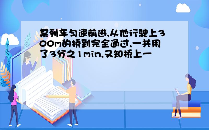 某列车匀速前进,从他行驶上300m的桥到完全通过,一共用了3分之1min,又知桥上一