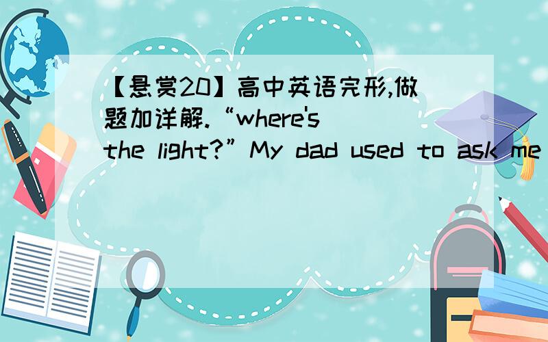 【悬赏20】高中英语完形,做题加详解.“where's the light?”My dad used to ask me that __16__ when I was little.It's one of those questions that parents use to ___17___how smart their young children are.During my teenager years,my dad __