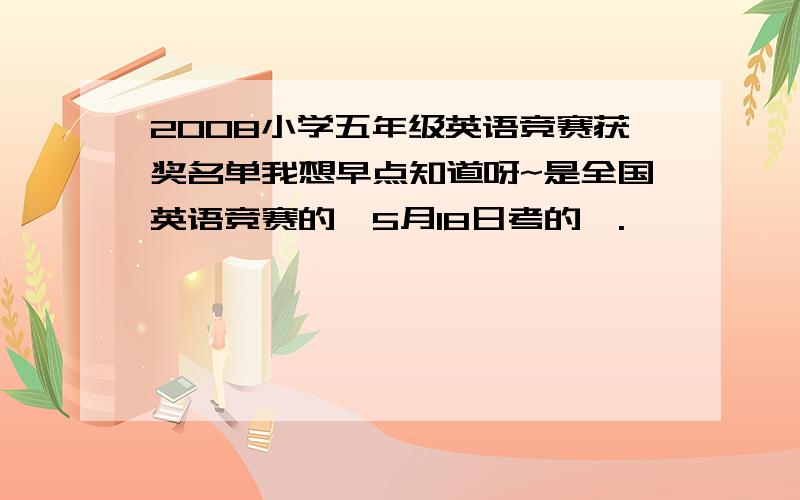 2008小学五年级英语竞赛获奖名单我想早点知道呀~是全国英语竞赛的,5月18日考的,.