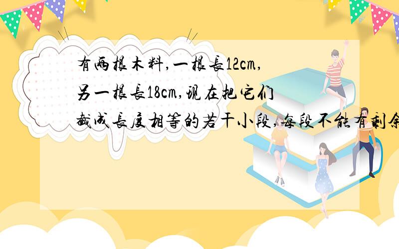 有两根木料,一根长12cm,另一根长18cm,现在把它们截成长度相等的若干小段,每段不能有剩余,每小段最长有多少米?一共可以截成多少段?