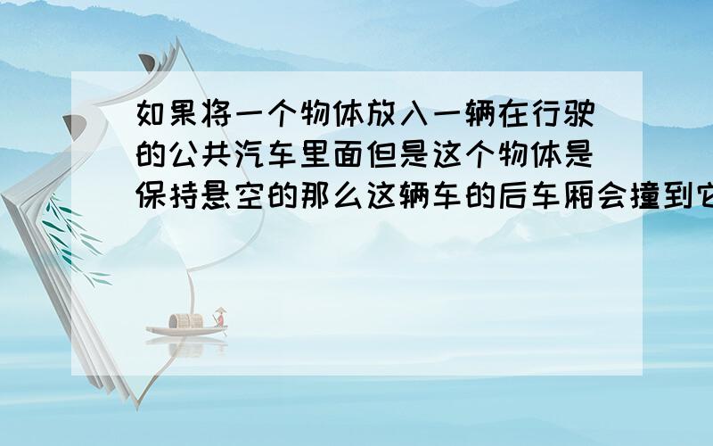 如果将一个物体放入一辆在行驶的公共汽车里面但是这个物体是保持悬空的那么这辆车的后车厢会撞到它吗如果不会这是为什么 想不通