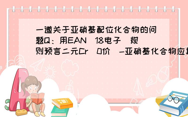 一道关于亚硝基配位化合物的问题Q：用EAN（18电子）规则预言二元Cr（0价）-亚硝基化合物应具有什么组成?答案写的是Cr(NO)4.亚硝基为什么是1.5配位的?