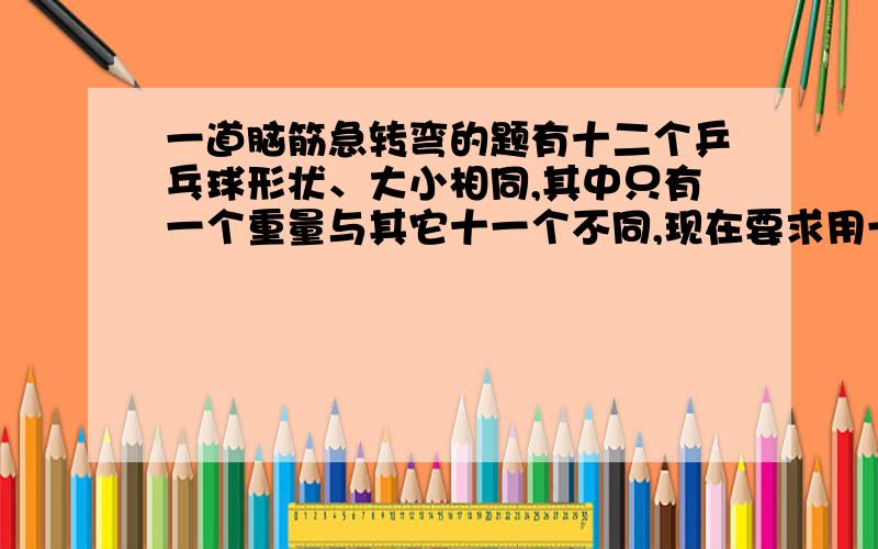 一道脑筋急转弯的题有十二个乒乓球形状、大小相同,其中只有一个重量与其它十一个不同,现在要求用一部没有砝码的天秤称三次,将那个重量异常的球找出来,并且知道它比其它十一个球较重