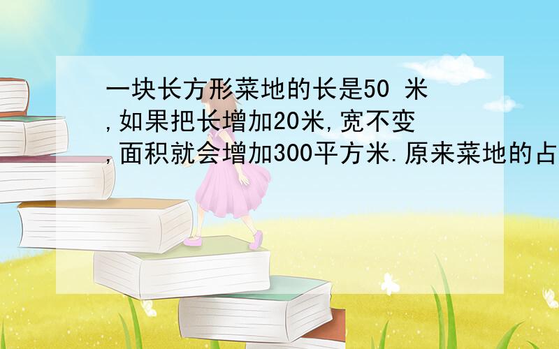 一块长方形菜地的长是50 米,如果把长增加20米,宽不变,面积就会增加300平方米.原来菜地的占地一块长方形菜地的长是50米,如果把长增加20米,宽不变,面积就会增加300平方米.原来菜地的占地面