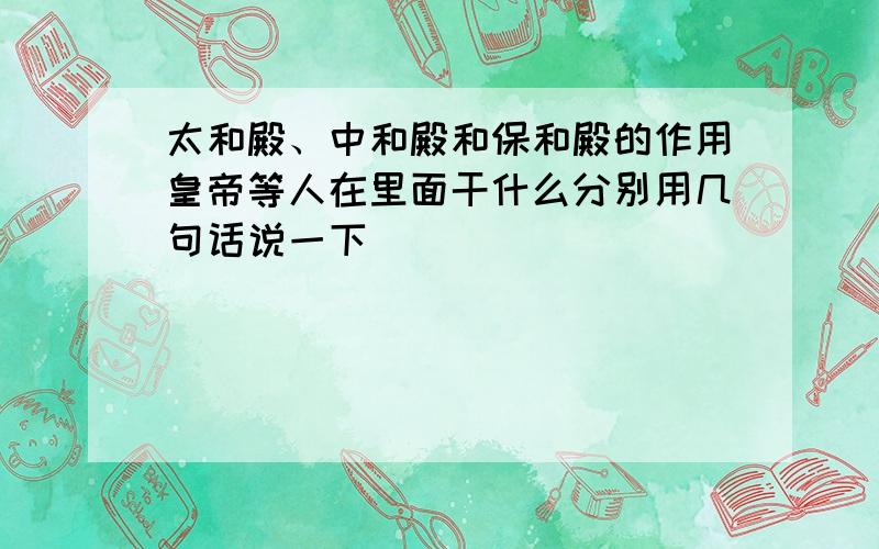 太和殿、中和殿和保和殿的作用皇帝等人在里面干什么分别用几句话说一下