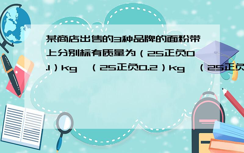 某商店出售的3种品牌的面粉带上分别标有质量为（25正负0.1）kg,（25正负0.2）kg,（25正负0.3）kg的字样