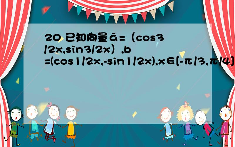 20 已知向量ā=（cos3/2x,sin3/2x）,b=(cos1/2x,-sin1/2x),x∈[-π/3,π/4] 1.求a*b,|a+b|,2.若f(x)=a*b-|a+b| 求f(x)的最大值,最小值