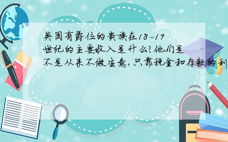 英国有爵位的贵族在18-19世纪的主要收入是什么?他们是不是从来不做生意,只靠税金和存款的利息来养活自己?并且还极度鄙视靠作生意来赚钱的商人?那18-19世纪的欧洲有哪些国家的贵族是做