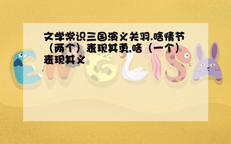 文学常识三国演义关羽.啥情节（两个）表现其勇,啥（一个）表现其义