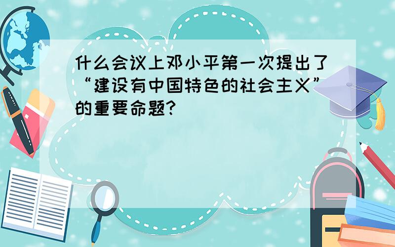 什么会议上邓小平第一次提出了“建设有中国特色的社会主义”的重要命题?