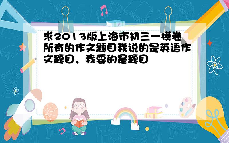 求2013版上海市初三一模卷所有的作文题目我说的是英语作文题目，我要的是题目